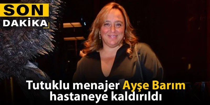 Tutuklu menajer Ayşe Barım hastaneye kaldırıldı